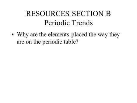 RESOURCES SECTION B Periodic Trends Why are the elements placed the way they are on the periodic table?