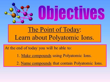 The Point of Today: Learn about Polyatomic Ions. At the end of today you will be able to: 1. Make compounds using Polyatomic Ions. 2. Name compounds that.