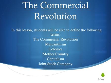  The Commercial Revolution In this lesson, students will be able to define the following terms: The Commercial Revolution Mercantilism Colonies Mother.