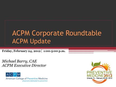 ACPM Corporate Roundtable ACPM Update Friday, February 24, 2012 │ 1:00-5:00 p.m. Michael Barry, CAE ACPM Executive Director.