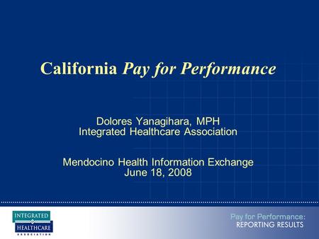 California Pay for Performance Dolores Yanagihara, MPH Integrated Healthcare Association Mendocino Health Information Exchange June 18, 2008.
