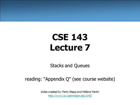 CSE 143 Lecture 7 Stacks and Queues reading: Appendix Q (see course website) slides created by Marty Stepp and Hélène Martin