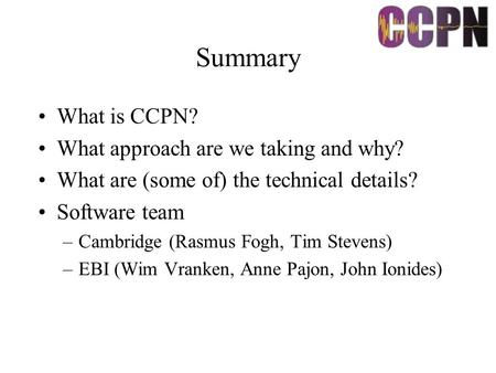 Summary What is CCPN? What approach are we taking and why? What are (some of) the technical details? Software team –Cambridge (Rasmus Fogh, Tim Stevens)