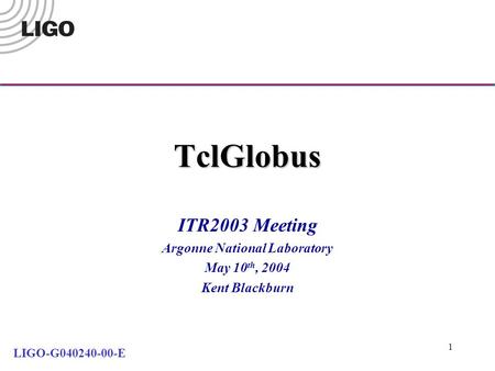 1 TclGlobus ITR2003 Meeting Argonne National Laboratory May 10 th, 2004 Kent Blackburn LIGO-G040240-00-E.