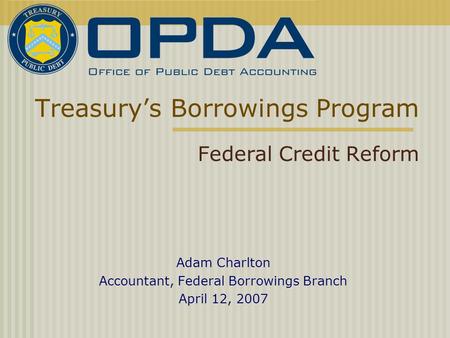 Treasury’s Borrowings Program Federal Credit Reform Adam Charlton Accountant, Federal Borrowings Branch April 12, 2007.