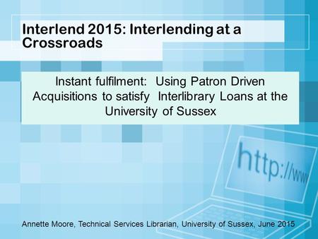Interlend 2015: Interlending at a Crossroads Instant fulfilment: Using Patron Driven Acquisitions to satisfy Interlibrary Loans at the University of Sussex.