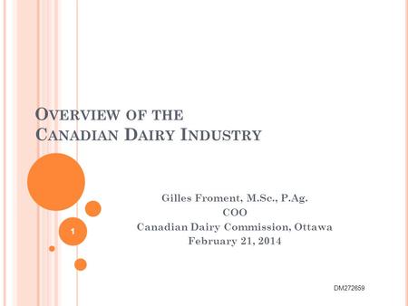 O VERVIEW OF THE C ANADIAN D AIRY I NDUSTRY Gilles Froment, M.Sc., P.Ag. COO Canadian Dairy Commission, Ottawa February 21, 2014 1 DM272659.
