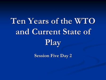 Ten Years of the WTO and Current State of Play Session Five Day 2.