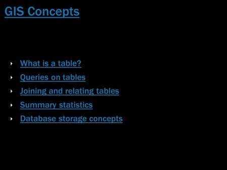 GIS Concepts ‣ What is a table? What is a table? ‣ Queries on tables Queries on tables ‣ Joining and relating tables Joining and relating tables ‣ Summary.