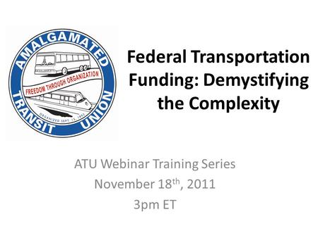 Federal Transportation Funding: Demystifying the Complexity ATU Webinar Training Series November 18 th, 2011 3pm ET.