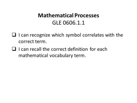 Mathematical Processes GLE 0606.1.1  I can recognize which symbol correlates with the correct term.  I can recall the correct definition for each mathematical.