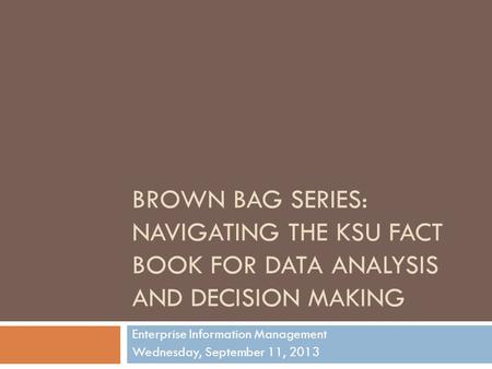 BROWN BAG SERIES: NAVIGATING THE KSU FACT BOOK FOR DATA ANALYSIS AND DECISION MAKING Enterprise Information Management Wednesday, September 11, 2013.