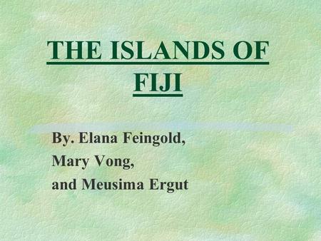 THE ISLANDS OF FIJI By. Elana Feingold, Mary Vong, and Meusima Ergut.