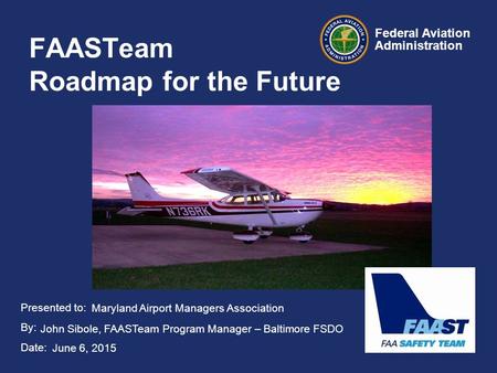 Presented to: By: Date: Federal Aviation Administration FAASTeam Roadmap for the Future Maryland Airport Managers Association John Sibole, FAASTeam Program.