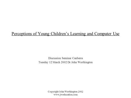 Copyright John Worthington 2002 www.jweducation.com Perceptions of Young Children’s Learning and Computer Use Discussion Seminar Canberra Tuesday 12 March.