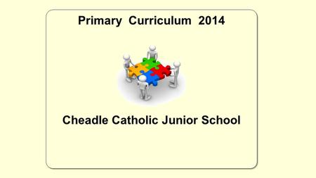 Primary Curriculum 2014 Cheadle Catholic Junior School Primary Curriculum 2014 Cheadle Catholic Junior School.
