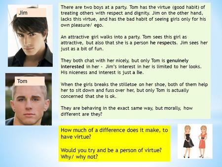There are two boys at a party. Tom has the virtue (good habit) of treating others with respect and dignity. Jim on the other hand, lacks this virtue, and.
