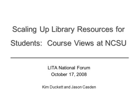 Scaling Up Library Resources for Students: Course Views at NCSU LITA National Forum October 17, 2008 Kim Duckett and Jason Casden ______________________________________________.