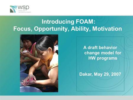 Introducing FOAM: Focus, Opportunity, Ability, Motivation A draft behavior change model for HW programs Dakar, May 29, 2007.