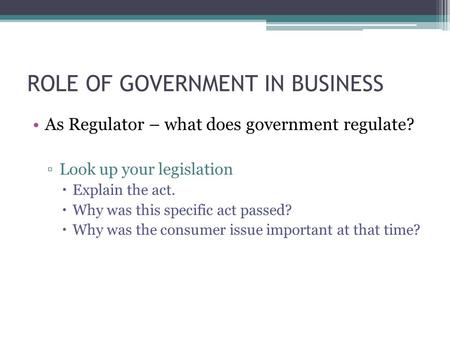 ROLE OF GOVERNMENT IN BUSINESS As Regulator – what does government regulate? ▫Look up your legislation  Explain the act.  Why was this specific act passed?