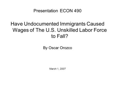Presentation ECON 490 Have Undocumented Immigrants Caused Wages of The U.S. Unskilled Labor Force to Fall? By Oscar Orozco March 1, 2007.