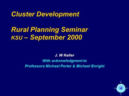 Cluster Development Rural Planning Seminar KSU – September 2000 J. W Keller With acknowledgment to Professors Michael Porter & Michael Enright.