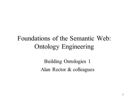 1 Foundations of the Semantic Web: Ontology Engineering Building Ontologies 1 Alan Rector & colleagues.