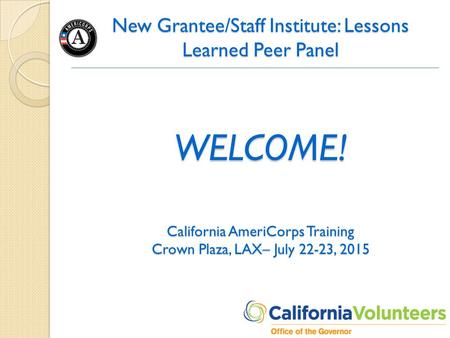New Grantee/Staff Institute: Lessons Learned Peer Panel WELCOME! California AmeriCorps Training Crown Plaza, LAX– July 22-23, 2015.