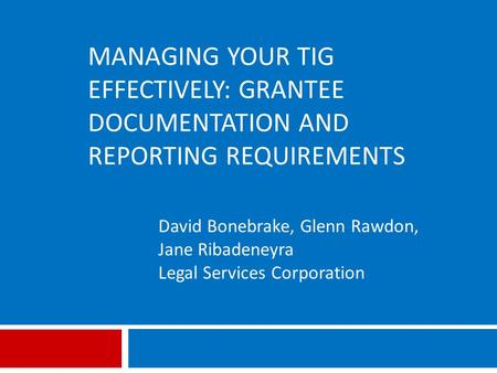 MANAGING YOUR TIG EFFECTIVELY: GRANTEE DOCUMENTATION AND REPORTING REQUIREMENTS David Bonebrake, Glenn Rawdon, Jane Ribadeneyra Legal Services Corporation.