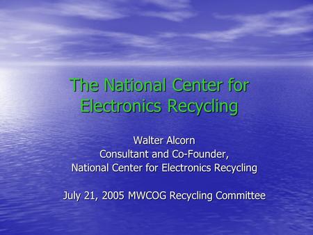 The National Center for Electronics Recycling Walter Alcorn Consultant and Co-Founder, National Center for Electronics Recycling July 21, 2005 MWCOG Recycling.