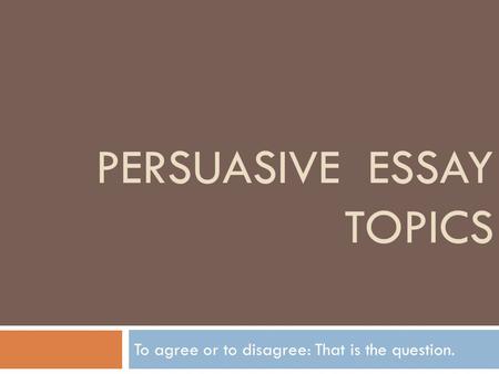 PERSUASIVE ESSAY TOPICS To agree or to disagree: That is the question.