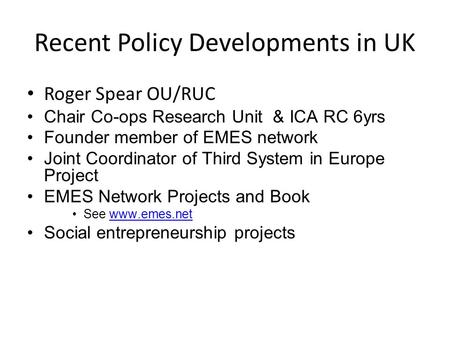 Recent Policy Developments in UK Roger Spear OU/RUC Chair Co-ops Research Unit & ICA RC 6yrs Founder member of EMES network Joint Coordinator of Third.