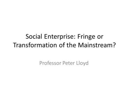 Social Enterprise: Fringe or Transformation of the Mainstream? Professor Peter Lloyd.