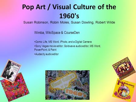 Pop Art / Visual Culture of the 1960's Susan Robinson, Robin Moles, Susan Dowling, Robert Wilde Wimba, WikiSpace & CourseDen Comic Life, MS Word, iPhoto,