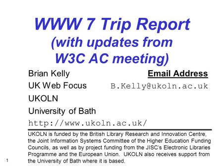 1 WWW 7 Trip Report (with updates from W3C AC meeting) Brian Kelly Address UK Web Focus UKOLN University of Bath