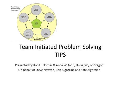 Team Initiated Problem Solving TIPS Presented by Rob H. Horner & Anne W. Todd, University of Oregon On Behalf of Steve Newton, Bob Algozzine and Kate Algozzine.