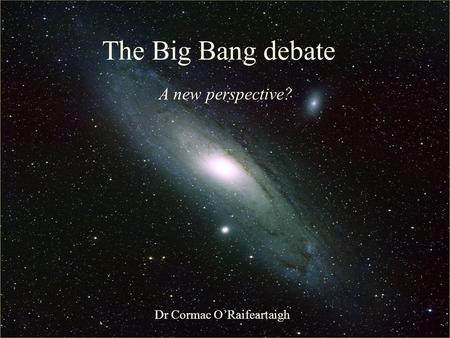 The Big Bang: Fact or Fiction? The Big Bang debate A new perspective? Dr Cormac O’Raifeartaigh.