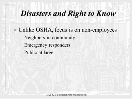 ISAT 422: Environmental Management Disasters and Right to Know n Unlike OSHA, focus is on non-employees – Neighbors in community – Emergency responders.