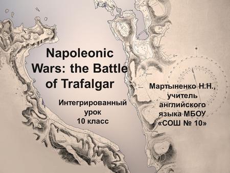 Napoleonic Wars: the Battle of Trafalgar Мартыненко Н.Н., учитель английского языка МБОУ «СОШ № 10» Интегрированный урок 10 класс.