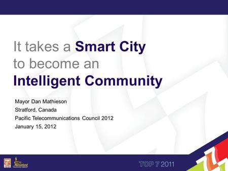 Mayor Dan Mathieson Stratford, Canada Pacific Telecommunications Council 2012 January 15, 2012 It takes a Smart City to become an Intelligent Community.