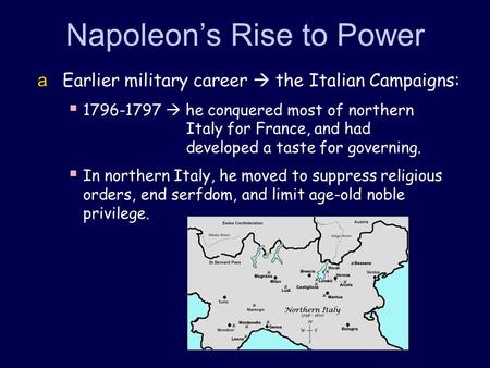 Napoleon’s Rise to Power  Earlier military career  the Italian Campaigns:  1796-1797  he conquered most of northern Italy for France, and had developed.
