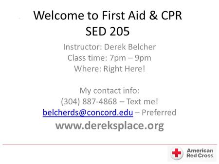 Welcome to First Aid & CPR SED 205 Instructor: Derek Belcher Class time: 7pm – 9pm Where: Right Here! My contact info: (304) 887-4868 – Text me!