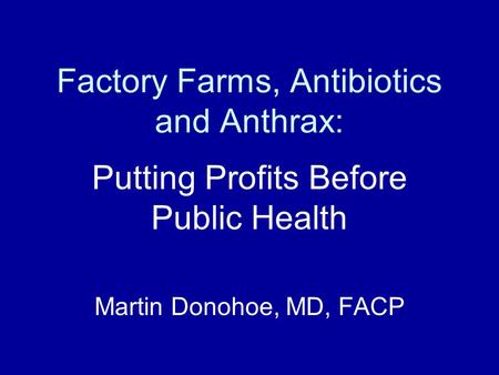 Factory Farms, Antibiotics and Anthrax: Putting Profits Before Public Health Martin Donohoe, MD, FACP.