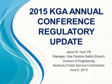 2015 KGA ANNUAL CONFERENCE REGULATORY UPDATE Jason M. Hurt, PE Manager, Gas Pipeline Safety Branch Division of Engineering Kentucky Public Service Commission.