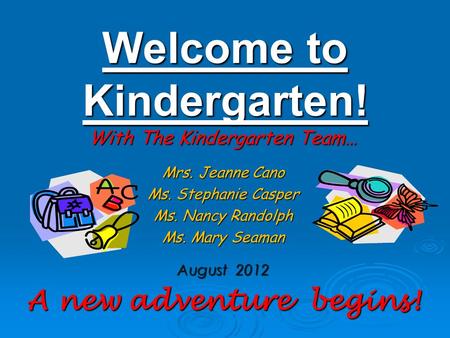 Welcome to Kindergarten! With The Kindergarten Team… Mrs. Jeanne Cano Ms. Stephanie Casper Ms. Nancy Randolph Ms. Mary Seaman August 2012 A new adventure.