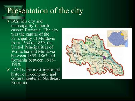 Presentation of the city  IASI is a city and municipality in north- eastern Romania. The city was the capital of the Principality of Moldavia from 1564.