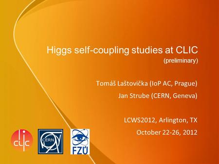 Higgs self-coupling studies at CLIC (preliminary) Tomáš Laštovička (IoP AC, Prague) Jan Strube (CERN, Geneva) LCWS2012, Arlington, TX October 22-26, 2012.