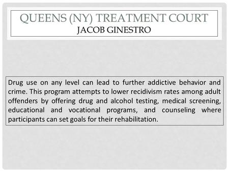 QUEENS (NY) TREATMENT COURT JACOB GINESTRO Drug use on any level can lead to further addictive behavior and crime. This program attempts to lower recidivism.