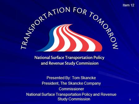 1 Presented By: Tom Skancke President, The Skancke Company Commissioner National Surface Transportation Policy and Revenue Study Commission Item 12.
