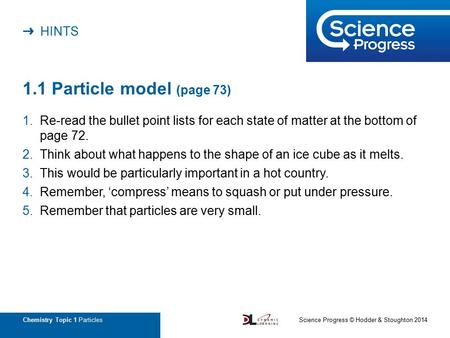 ➜ HINTS Chemistry Topic 1 Particles 1.1 Particle model (page 73) 1.Re-read the bullet point lists for each state of matter at the bottom of page 72. 2.Think.